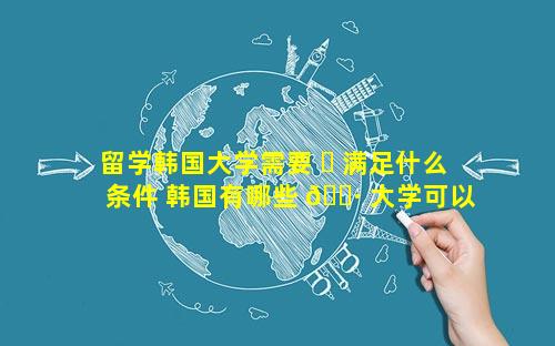 留学韩国大学需要 ☘ 满足什么条件 韩国有哪些 🌷 大学可以留学